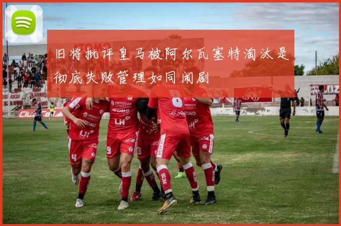 旧将批评皇马被阿尔瓦塞特淘汰是彻底失败管理如同闹剧