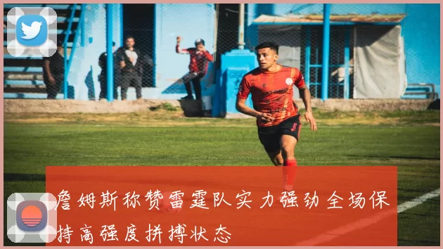 詹姆斯称赞雷霆队实力强劲全场保持高强度拼搏状态