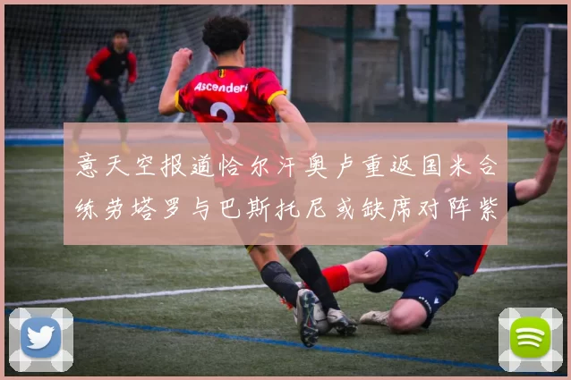 意天空报道恰尔汗奥卢重返国米合练劳塔罗与巴斯托尼或缺席对阵紫百合
