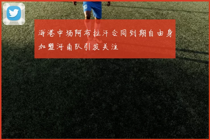 海港中场阿布拉汗合同到期自由身加盟河南队引发关注
