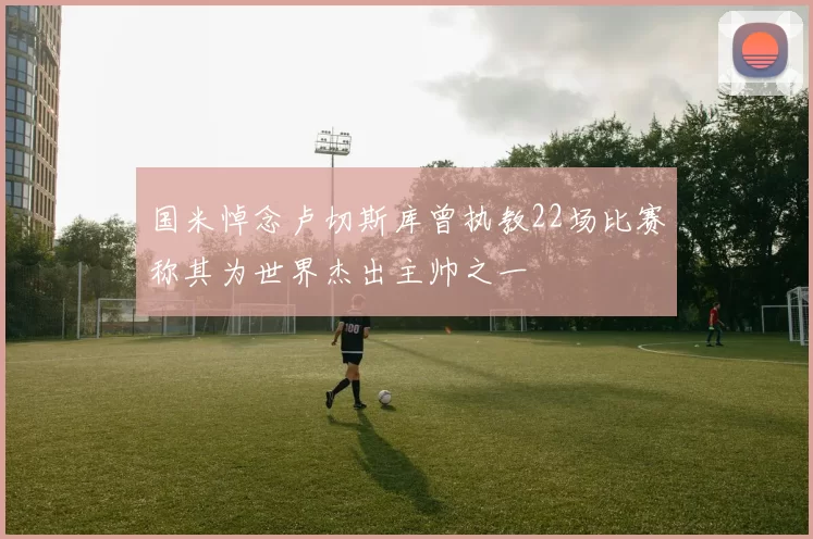 国米悼念卢切斯库曾执教22场比赛称其为世界杰出主帅之一