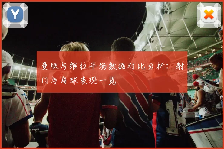 曼联与维拉半场数据对比分析：射门与角球表现一览