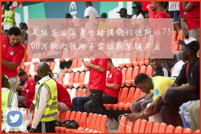 足坛左后卫身价榜揭晓门德斯以7500万欧元领跑卡雷拉斯紧随其后