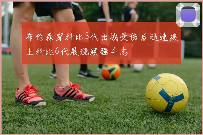布伦森穿科比3代出战受伤后迅速换上科比6代展现顽强斗志