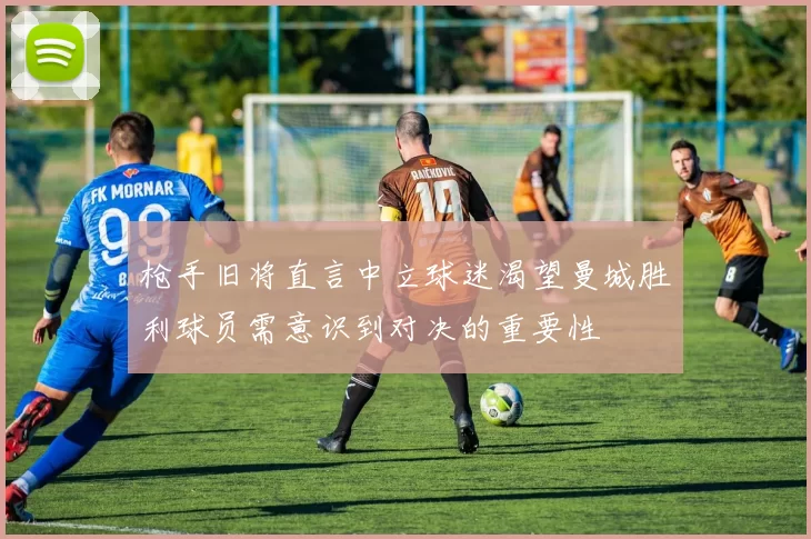枪手旧将直言中立球迷渴望曼城胜利球员需意识到对决的重要性
