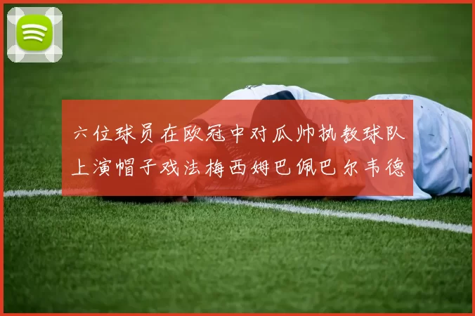 六位球员在欧冠中对瓜帅执教球队上演帽子戏法梅西姆巴佩巴尔韦德等人齐聚
