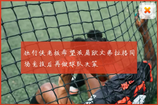 独行侠老板希望浓眉欧文弗拉格同场竞技后再做球队决策
