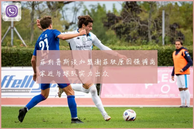 菲利普斯谈加盟谢菲联原因强调离家近与球队实力出众