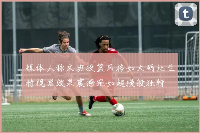 媒体人称文班投篮风格如大码杜兰特视觉效果震撼宛如超模般独特